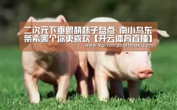 二次元下垂眼萌妹子盘点 南小鸟东条希哪个你更喜欢【开云体育直播】(图1) 开云官网